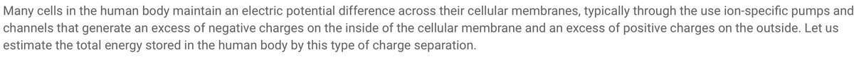 Many cells in the human body maintain an electric potential difference across their cellular membranes, typically through the use ion-specific pumps and
channels that generate an excess of negative charges on the inside of the cellular membrane and an excess of positive charges on the outside. Let us
estimate the total energy stored in the human body by this type of charge separation.