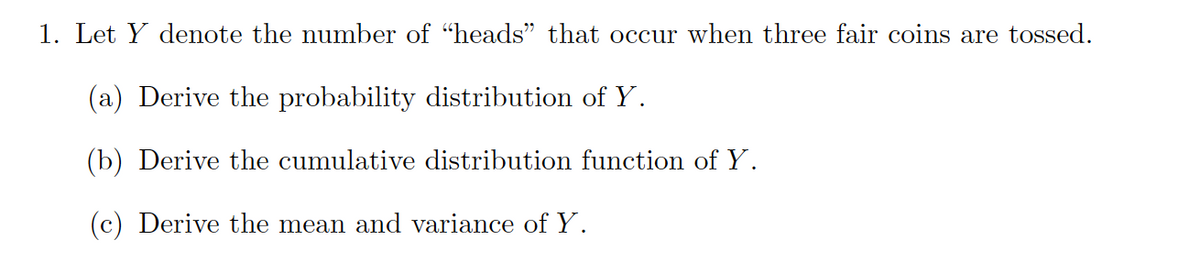 1. Let Y denote the number of "heads" that occur when three fair coins are tossed.
(a) Derive the probability distribution of Y.
(b) Derive the cumulative distribution function of Y.
(c) Derive the mean and variance of Y.
