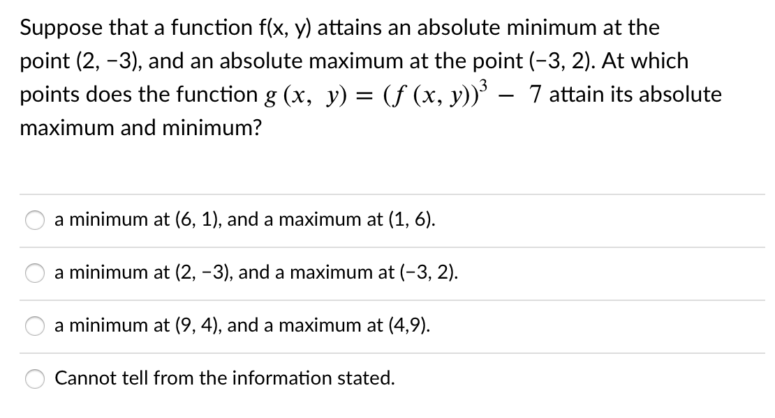 Suppose that a function f(x, y) attains an absolute minimum at the
point (2, -3), and an absolute maximum at the point (-3, 2). At which
points does the function g (x, y) = (ƒ (x, y))³ – 7 attain its absolute
maximum and minimum?
a minimum at (6, 1), and a maximum at (1, 6).
a minimum at (2, -3), and a maximum at (-3, 2).
a minimum at (9, 4), and a maximum at (4,9).
Cannot tell from the information stated.

