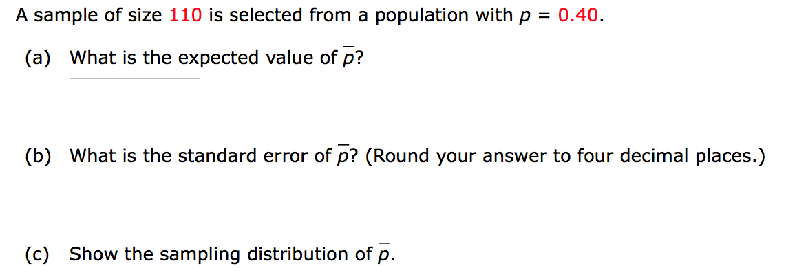 A sample of size 110 is selected from a population with p = 0.40.
(a) What is the expected value of p?
(b) What is the standard error of p? (Round your answer to four decimal places.)
(c) Show the sampling distribution of p.
