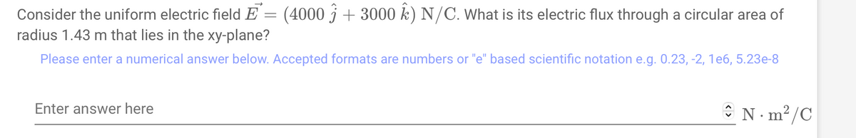 Consider the uniform electric field E = (4000 + 3000 k) N/C. What is its electric flux through a circular area of
radius 1.43 m that lies in the xy-plane?
Please enter a numerical answer below. Accepted formats are numbers or "e" based scientific notation e.g. 0.23, -2, 1e6, 5.23e-8
Enter answer here
N·m²/C