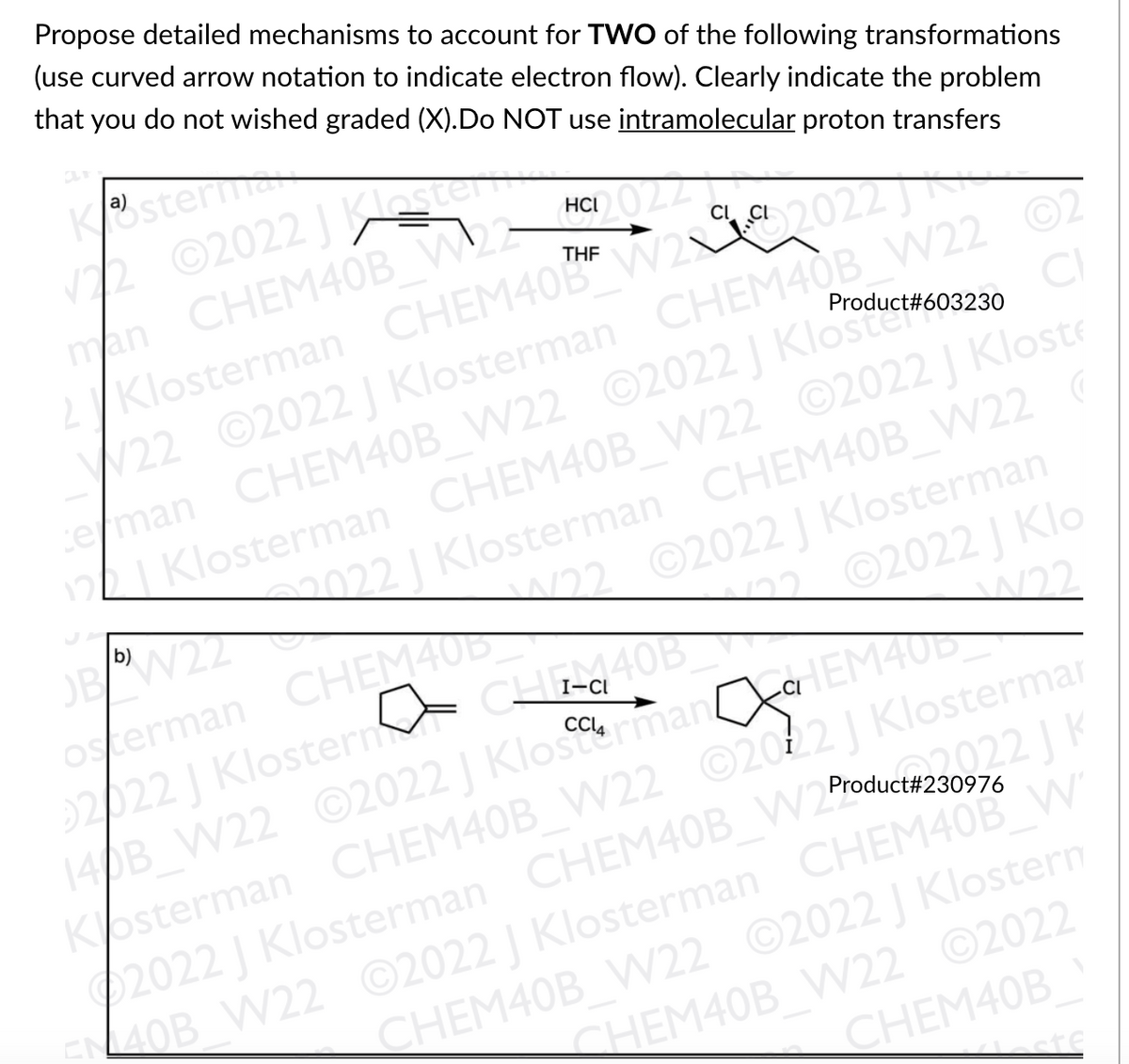Propose detailed mechanisms to account for TWO of the following transformations
(use curved arrow notation to indicate electron flow). Clearly indicate the problem
that you do not wished graded (X).Do NOT use intramolecular proton transfers
Kster
12 ©2022 J a
man CHEM40B W23
2/Klosterman CHEM40B" W2 202
HCI
THE
22
V22 ©2022 | Klosterman CHEM40B W22
eman CHEM40B_W22 ©2022 J Klostere
12LI Klosterman CHEM40B W22 ©2022 | Kloste
22 Klosterman CHEM40B_W22 (
W22 ©2022 | Klosterman
2022 J Klo
W22
Product#603230
OBW22
osterman CHEM40D
22022 J Klosterm
140B W22 ©2022 | Klostorman
Kosterman CHEM40B_WV22 ©2022| Klostermar
2022 J Klosterman CHEM40B W25
ELOB W22 ©2022 | Klosterman CHEM40B W
b)
122
I-CI
arEM40
HEI
J K
Product#230976
CHEM40B W22 ©2022 Klostern
CHEM40B WN22 ©2022
CHEM40B
