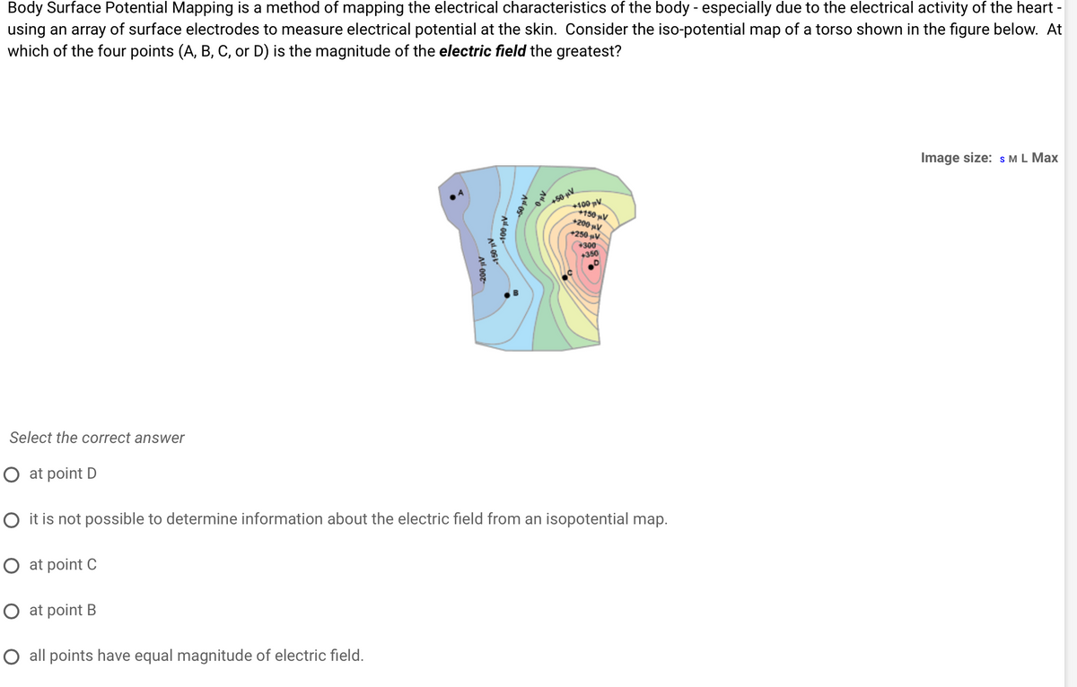 Body Surface Potential Mapping is a method of mapping the electrical characteristics of the body - especially due to the electrical activity of the heart -
using an array of surface electrodes to measure electrical potential at the skin. Consider the iso-potential map of a torso shown in the figure below. At
which of the four points (A, B, C, or D) is the magnitude of the electric field the greatest?
O at point B
-200 μV
O all points have equal magnitude of electric field.
-150 TV
-100 μV
50 μV
+100 pV
+150 μV
+200 μV
+250 V
+50 μV
Select the correct answer
O at point D
O it is not possible to determine information about the electric field from an isopotential map.
O at point C
+300
+350
Image size: S M L Max