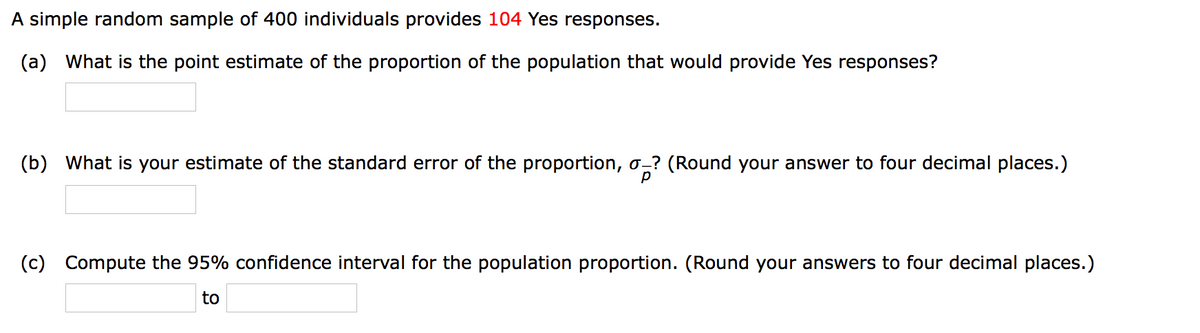 A simple random sample of 400 individuals provides 104 Yes responses.
(a) What is the point estimate of the proportion of the population that would provide Yes responses?
(b) What is your estimate of the standard error of the proportion, o-? (Round your answer to four decimal places.)
(c)
Compute the 95% confidence interval for the population proportion. (Round your answers to four decimal places.)
to
