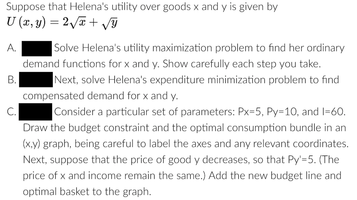 Suppose that Helena's utility over goods x and y is given by
U (x, y) = 2/a + G
А.
Solve Helena's utility maximization problem to find her ordinary
demand functions for x and y. Show carefully each step you take.
В.
Next, solve Helena's expenditure minimization problem to find
compensated demand for x and y.
С.
Consider a particular set of parameters: Px=5, Py=10, and I=60.
Draw the budget constraint and the optimal consumption bundle in an
(x,y) graph, being careful to label the axes and any relevant coordinates.
Next, suppose that the price of good y decreases, so that Py'=5. (The
price of x and income remain the same.) Add the new budget line and
optimal basket to the graph.
