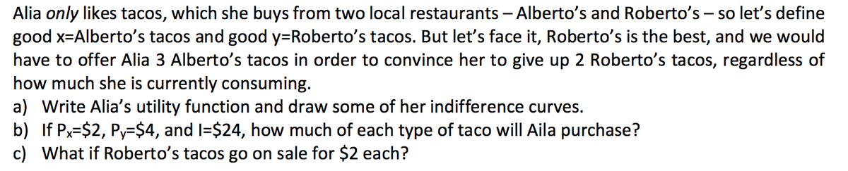 Alia only likes tacos, which she buys from two local restaurants - Alberto's and Roberto's – so let's define
good x=Alberto's tacos and good y=Roberto's tacos. But let's face it, Roberto's is the best, and we would
have to offer Alia 3 Alberto's tacos in order to convince her to give up 2 Roberto's tacos, regardless of
how much she is currently consuming.
a) Write Alia's utility function and draw some of her indifference curves.
b) If Px=$2, Py=$4, and I=$24, how much of each type of taco will Aila purchase?
c) What if Roberto's tacos go on sale for $2 each?
