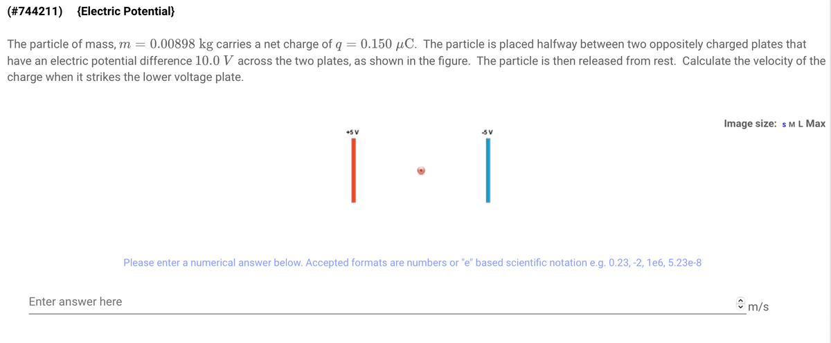 (#744211) (Electric Potential}
The particle of mass, m = 0.00898 kg carries a net charge of q = 0.150 μC. The particle is placed halfway between two oppositely charged plates that
have an electric potential difference 10.0 V across the two plates, as shown in the figure. The particle is then released from rest. Calculate the velocity of the
charge when it strikes the lower voltage plate.
Enter answer here
45 V
-5 V
Please enter a numerical answer below. Accepted formats are numbers or "e" based scientific notation e.g. 0.23, -2, 1e6, 5.23e-8
Image size: S M L Max
m/s