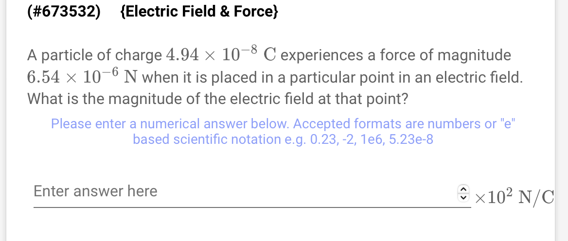 (#673532) {Electric Field & Force}
A particle of charge 4.94 × 10-8 C experiences a force of magnitude
6.54 × 10-6 N when it is placed in a particular point in an electric field.
What is the magnitude of the electric field at that point?
Please enter a numerical answer below. Accepted formats are numbers or "e"
based scientific notation e.g. 0.23, -2, 1e6, 5.23e-8
Enter answer here
x10² N/C