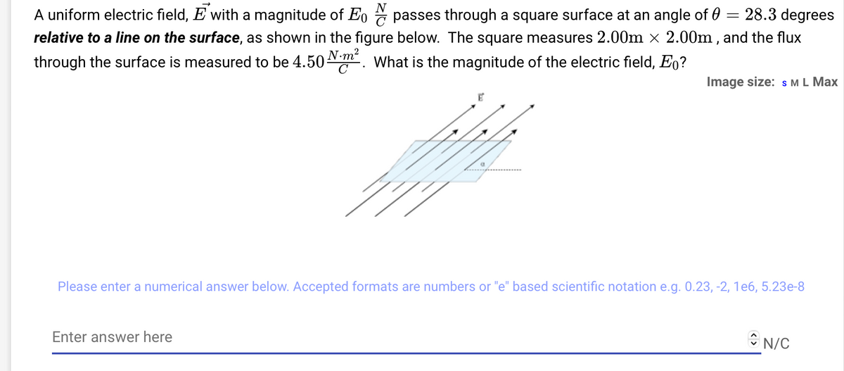A uniform electric field, E with a magnitude of Eo passes through a square surface at an angle of 28.3 degrees
relative to a line on the surface, as shown in the figure below. The square measures 2.00m × 2.00m, and the flux
through the surface is measured to be 4.50 m². What is the magnitude of the electric field, Eo?
E
Enter answer here
=
Image size: S M L Max
Please enter a numerical answer below. Accepted formats are numbers or "e" based scientific notation e.g. 0.23, -2, 1e6, 5.23e-8
N/C