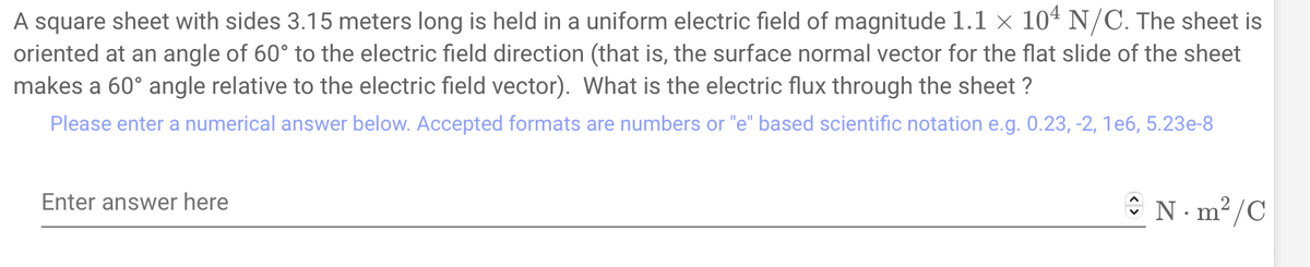 A square sheet with sides 3.15 meters long is held in a uniform electric field of magnitude 1.1 × 104 N/C. The sheet is
oriented at an angle of 60° to the electric field direction (that is, the surface normal vector for the flat slide of the sheet
makes a 60° angle relative to the electric field vector). What is the electric flux through the sheet?
Please enter a numerical answer below. Accepted formats are numbers or "e" based scientific notation e.g. 0.23, -2, 1e6, 5.23e-8
Enter answer here
N·m²/C