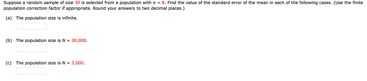 8. Find the value of the standard error of the mean in each of the following cases. (Use the finite
Suppose a random sample of size 30 is selected from a population with o =
population correction factor if appropriate. Round your answers to two decimal places.)
(a) The population size is infinite.
(b) The population size is = 30,000.
(c) The population size is N = 3,000.
