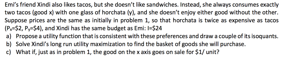 Emi's friend Xindi also likes tacos, but she doesn't like sandwiches. Instead, she always consumes exactly
two tacos (good x) with one glass of horchata (y), and she doesn't enjoy either good without the other.
Suppose prices are the same as initially in problem 1, so that horchata is twice as expensive as tacos
(Px=$2, Py=$4), and Xindi has the same budget as Emi: I=$24
a) Propose a utility function that is consistent with these preferences and draw a couple of its isoquants.
b) Solve Xindi's long run utility maximization to find the basket of goods she will purchase.
c) What if, just as in problem 1, the good on the x axis goes on sale for $1/ unit?
