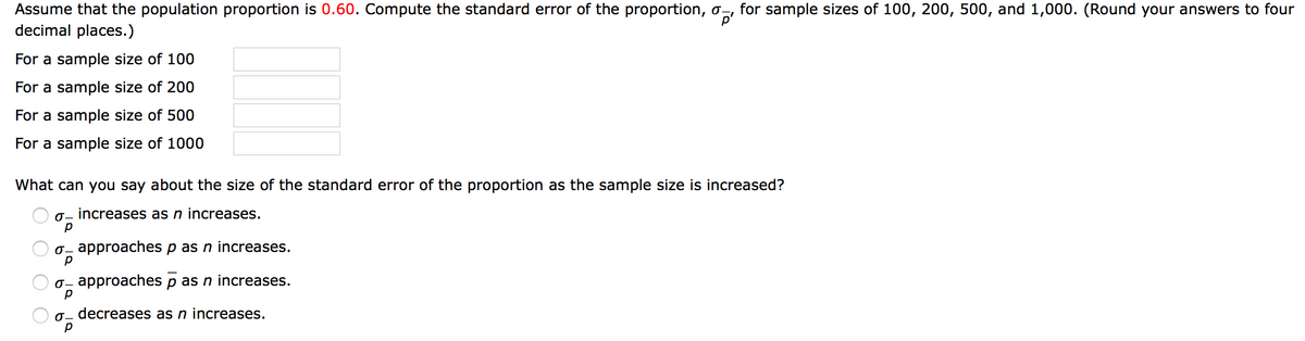 Assume that the population proportion is 0.60. Compute the standard error of the proportion, o-, for sample sizes of 100, 200, 500, and 1,000. (Round your answers to four
decimal places.)
p'
For a sample size of 100
For a sample size of 200
For a sample size of 500
For a sample size of 1000
What can you say about the size of the standard error of the proportion as the sample size is increased?
0- increases as n increases.
0– approaches p as n increases.
0- approaches p as n increases.
0- decreases as n increases.
