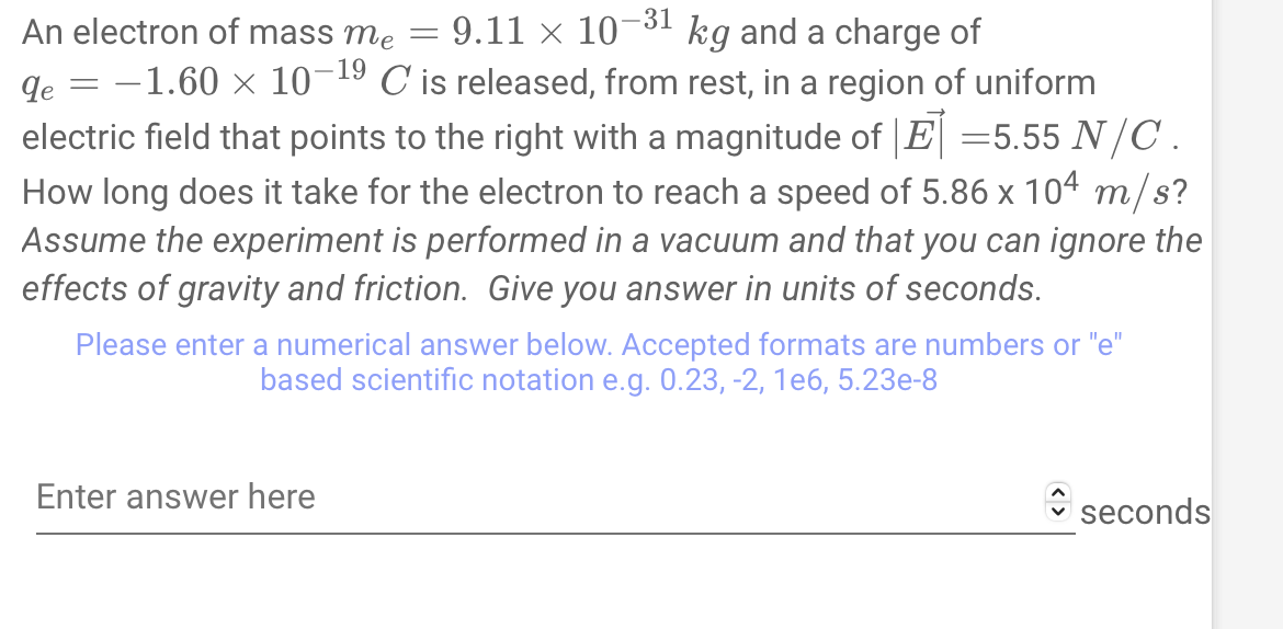 An electron of mass me = 9.11 × 10-³1 kg and a charge of
-
qe
= -1.60 × 10-1⁹ C is released, from rest, in a region of uniform
electric field that points to the right with a magnitude of |E| =5.55 N/C .
How long does it take for the electron to reach a speed of 5.86 x 104 m/s?
Assume the experiment is performed in a vacuum and that you can ignore the
effects of gravity and friction. Give you answer in units of seconds.
Please enter a numerical answer below. Accepted formats are numbers or "e"
based scientific notation e.g. 0.23, -2, 1e6, 5.23e-8
Enter answer here
seconds