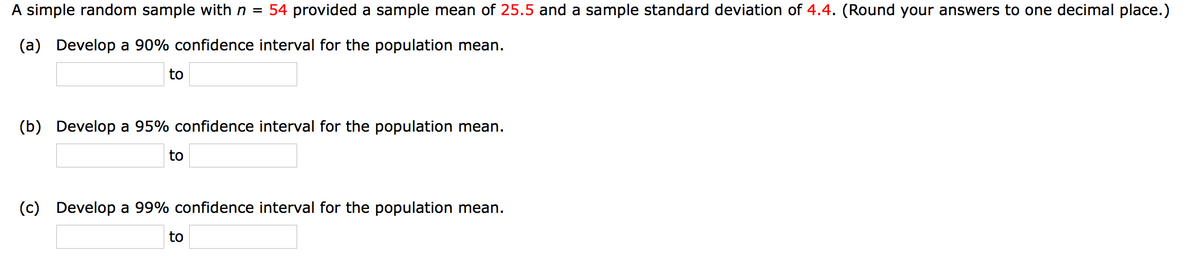 A simple random sample with n =
54 provided a sample mean of 25.5 and a sample standard deviation of 4.4. (Round your answers to one decimal place.)
(a) Develop a 90% confidence interval for the population mean.
to
(b) Develop a 95% confidence interval for the population mean.
to
(c) Develop a 99% confidence interval for the population mean.
to
