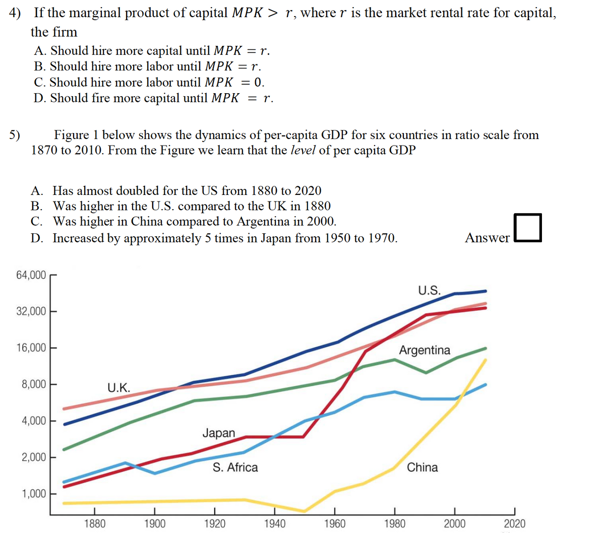 4) If the marginal product of capital MPK > r, where r is the market rental rate for capital,
the firm
A. Should hire more capital until MPK = r.
B. Should hire more labor until MPK = r.
C. Should hire more labor until MPK = 0.
D. Should fire more capital until MPK = r.
%3D
5)
Figure 1 below shows the dynamics of per-capita GDP for six countries in ratio scale from
1870 to 2010. From the Figure we learn that the level of per capita GDP
A. Has almost doubled for the US from 1880 to 2020
B. Was higher in the U.S. compared to the UK in 1880
C. Was higher in China compared to Argentina in 2000.
D. Increased by approximately 5 times in Japan from 1950 to 1970.
Answer
64,000
U.S.
32,000
16,000
Argentina
8,000
U.K.
4,000
Japan
2,000
S. Africa
China
1,000
1880
1900
1920
1940
1960
1980
2000
2020

