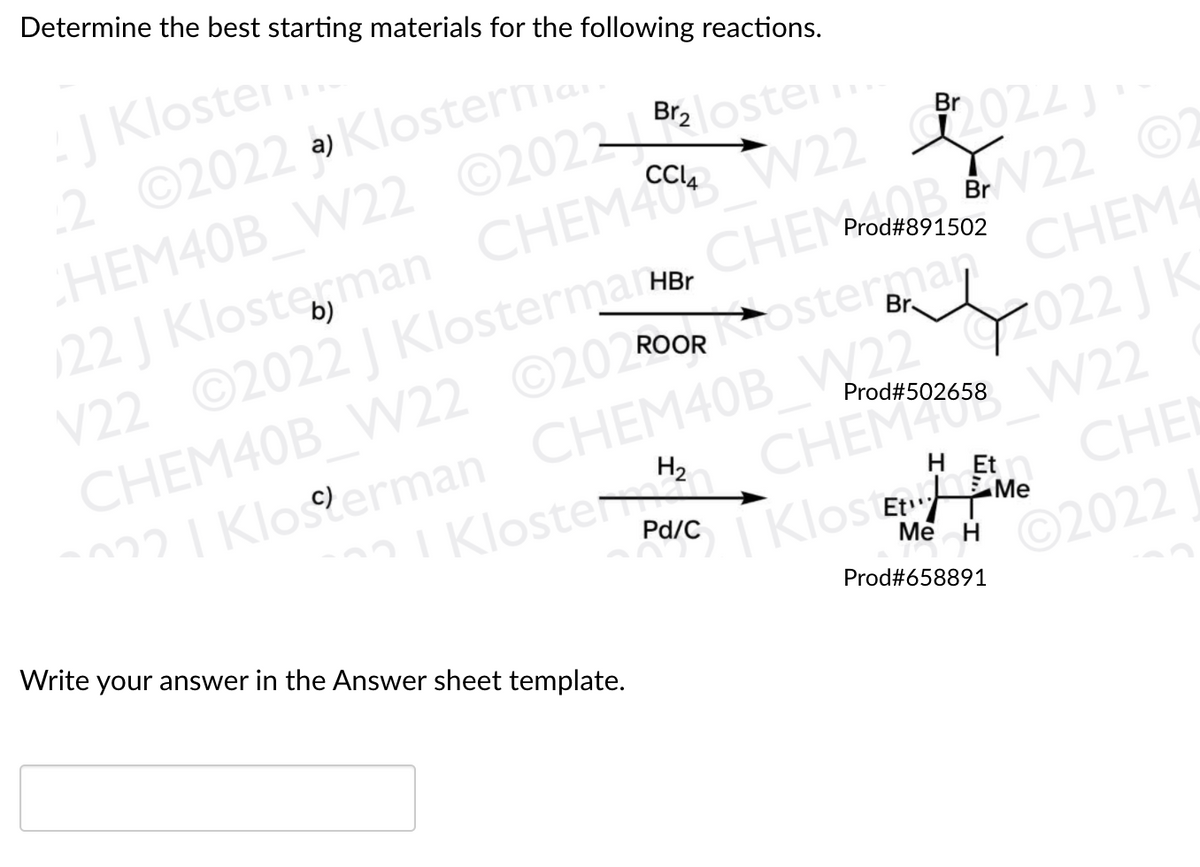 Determine the best starting materials for the following reactions.
J Kloster..
2 ©2022 .
CHEM40B W22 ©2022loster
122 J Klosterman CHEM40 V22 2024
V22 ©2022 J Klostermarr
CHEM40B W22 ©202 RoORosterman CHEM4
22I Klogerman CHEM40B W22 2022 | K
a) Klosternia
CHEMOR N22 ©2
Br
Prod#891502
b)
I Klosten CHEM408 W22
CHEL
Prod#502658
H2
H Et
I Klos Et EMe
Me
Pd/C
Write your answer in the Answer sheet template.
2022
Prod#658891
