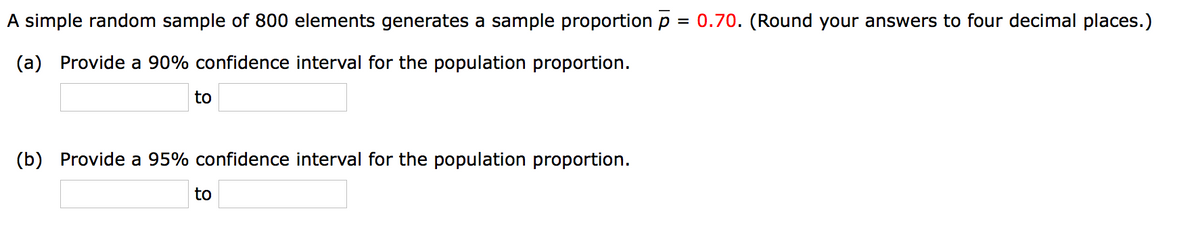 A simple random sample of 800 elements generates a sample proportion p
= 0.70. (Round your answers to four decimal places.)
(a) Provide a 90% confidence interval for the population proportion.
to
(b) Provide a 95% confidence interval for the population proportion.
to
