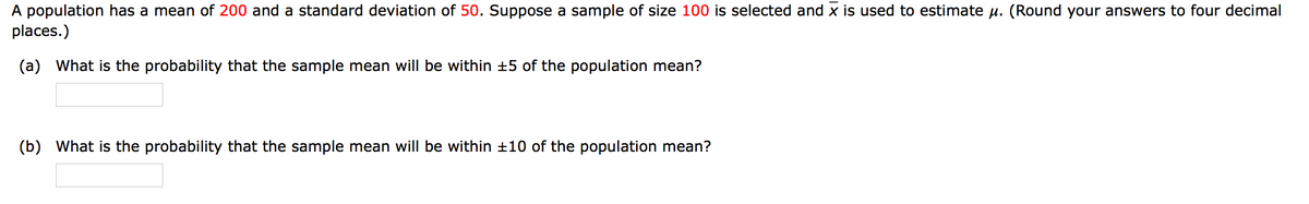 A population has a mean of 200 and a standard deviation of 50. Suppose a sample of size 100 is selected and x is used to estimate u. (Round your answers to four decimal
places.)
(a) What is the probability that the sample mean will be within +5 of the population mean?
(b) What is the probability that the sample mean will be within +10 of the population mean?
