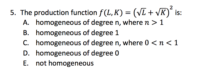 2
5. The production function f (L, K) = (VL + VK)¨ is:
A. homogeneous of degree n, where n > 1
B. homogeneous of degree 1
C. homogeneous of degree n, where 0 <n < 1
D. homogeneous of degree 0
E. not homogeneous
