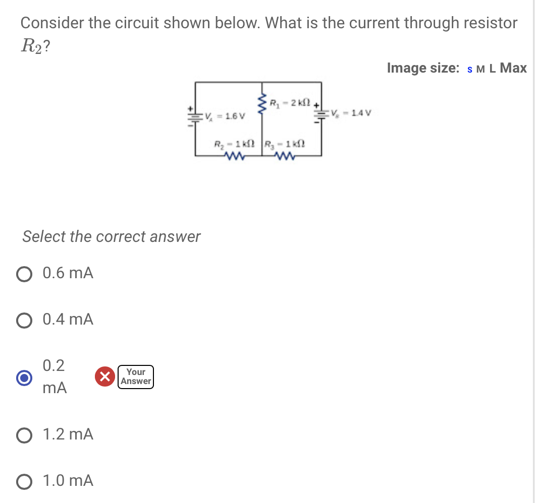 Consider the circuit shown below. What is the current through resistor
R₂?
Select the correct answer
O 0.6 mA
O 0.4 mA
0.2
mA
O 1.2 MA
O 1.0 mA
Your
Answer
V = 1.6 V
R₁-2 KS
R₂-1 ks R₂-1 k
ww
V-14V
Image size: S M L Max