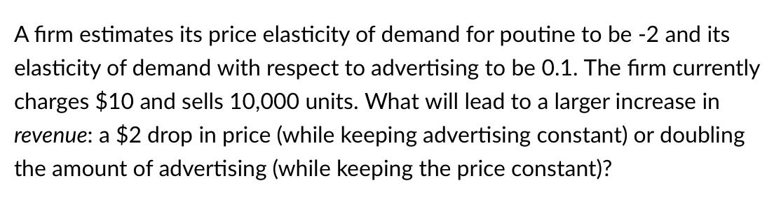 A firm estimates its price elasticity of demand for poutine to be -2 and its
elasticity of demand with respect to advertising to be 0.1. The firm currently
charges $10 and sells 10,000 units. What will lead to a larger increase in
revenue: a $2 drop in price (while keeping advertising constant) or doubling
the amount of advertising (while keeping the price constant)?
