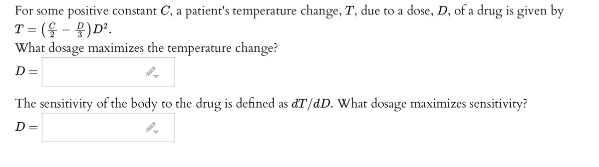 For some positive constant C, a patient's temperature change, T, due to a dose, D, of a drug is given by
T = (G
. (울-
물) D?.
What dosage maximizes the temperature change?
D =
The sensitivity of the body to the drug is defined as dT/dD. What dosage maximizes sensitivity?
D =
