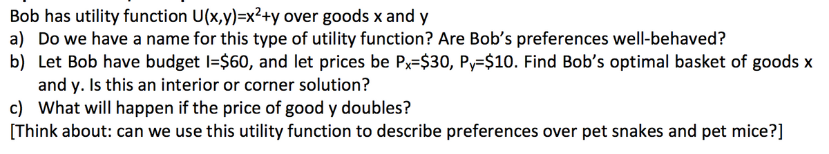 Bob has utility function U(x,y)=x2+y over goods x and y
a) Do we have a name for this type of utility function? Are Bob's preferences well-behaved?
b) Let Bob have budget I=$60, and let prices be Px=$30, Py=$10. Find Bob's optimal basket of goods x
and y. Is this an interior or corner solution?
c) What will happen if the price of good y doubles?
[Think about: can we use this utility function to describe preferences over pet snakes and pet mice?]
