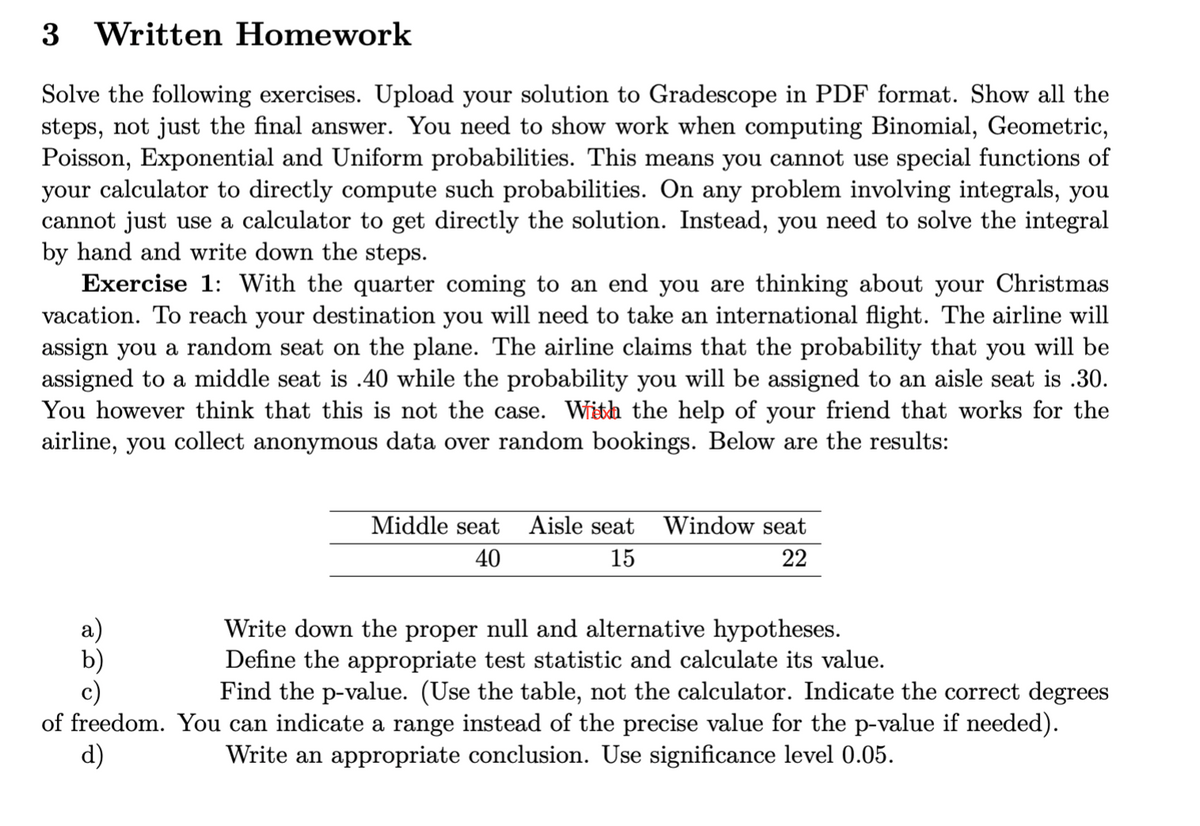 3 Written Homework
Solve the following exercises. Upload your solution to Gradescope in PDF format. Show all the
steps, not just the final answer. You need to show work when computing Binomial, Geometric,
Poisson, Exponential and Uniform probabilities. This means you cannot use special functions of
your calculator to directly compute such probabilities. On any problem involving integrals, you
cannot just use a calculator to get directly the solution. Instead, you need to solve the integral
by hand and write down the steps.
Exercise 1: With the quarter coming to an end you are thinking about your Christmas
vacation. To reach your destination you will need to take an international flight. The airline will
assign you a random seat on the plane. The airline claims that the probability that you will be
assigned to a middle seat is .40 while the probability you will be assigned to an aisle seat is .30.
You however think that this is not the case. With the help of your friend that works for the
airline, you collect anonymous data over random bookings. Below are the results:
Middle seat Aisle seat
40
15
Window seat
22
Write down the proper null and alternative hypotheses.
Define the appropriate test statistic and calculate its value.
c)
Find the p-value. (Use the table, not the calculator. Indicate the correct degrees
of freedom. You can indicate a range instead of the precise value for the p-value if needed).
d)
Write an appropriate conclusion. Use significance level 0.05.