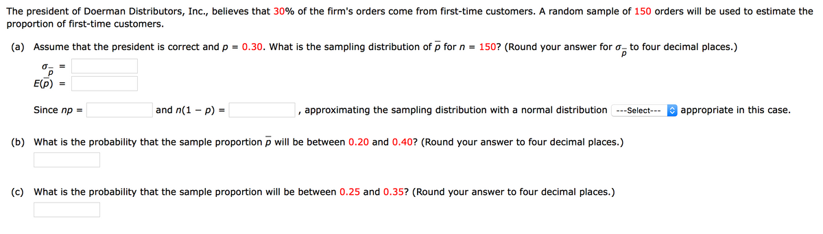 The president of Doerman Distributors, Inc., believes that 30% of the firm's orders come from first-time customers. A random sample of 150 orders will be used to estimate the
proportion of first-time customers.
(a) Assume that the president is correct and p
= 0.30. What is the sampling distribution of p for n
= 150? (Round your answer for o- to four decimal places.)
0- =
E(p)
Since nр 3
and n(1 – p) =
, approximating the sampling distribution with a normal distribution ---Select---
O appropriate in this case.
(b) What is the probability that the sample proportion p will be between 0.20 and 0.40? (Round your answer to four decimal places.)
(c)
What is the probability that the sample proportion will be between 0.25 and 0.35? (Round your answer to four decimal places.)
