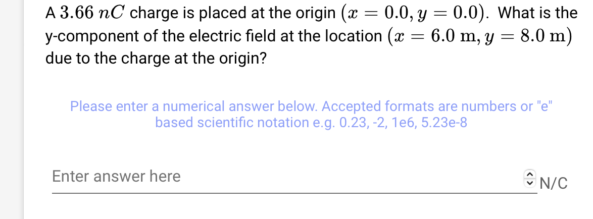 A 3.66 nC charge is placed at the origin (x = 0.0, y = 0.0). What is the
y-component of the electric field at the location (x = 6.0 m, y = 8.0 m)
due to the charge at the origin?
Please enter a numerical answer below. Accepted formats are numbers or "e"
based scientific notation e.g. 0.23, -2, 1e6, 5.23e-8
Enter answer here
N/C