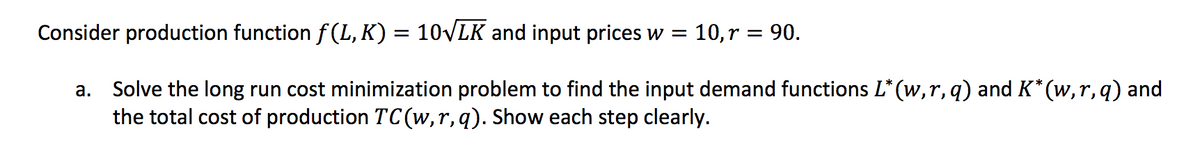 Consider production function f (L, K) = 10VLK and input prices w = 10,r = 90.
Solve the long run cost minimization problem to find the input demand functions L* (w,r, q) and K* (w,r, q) and
the total cost of production TC (w,r,q). Show each step clearly.
а.
