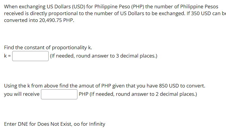 When exchanging US Dollars (USD) for Philippine Peso (PHP) the number of Philippine Pesos
received is directly proportional to the number of US Dollars to be exchanged. If 350 USD can be
converted into 20,490.75 PHP.
Find the constant of proportionality k.
k =
(If needed, round answer to 3 decimal places.)
Using the k from above find the amout of PHP given that you have 850 USD to convert.
PHP (If needed, round answer to 2 decimal places.)
you will receive
Enter DNE for Does Not Exist, oo for Infinity
