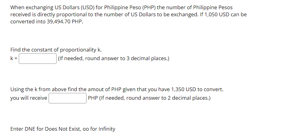 When exchanging US Dollars (USD) for Philippine Peso (PHP) the number of Philippine Pesos
received is directly proportional to the number of US Dollars to be exchanged. If 1,050 USD can be
converted into 39,494.70 PHP.
Find the constant of proportionality k.
k =
(If needed, round answer to 3 decimal places.)
Using the k from above find the amout of PHP given that you have 1,350 USD to convert.
you will receive
PHP (If needed, round answer to 2 decimal places.)
Enter DNE for Does Not Exist, oo for Infinity
