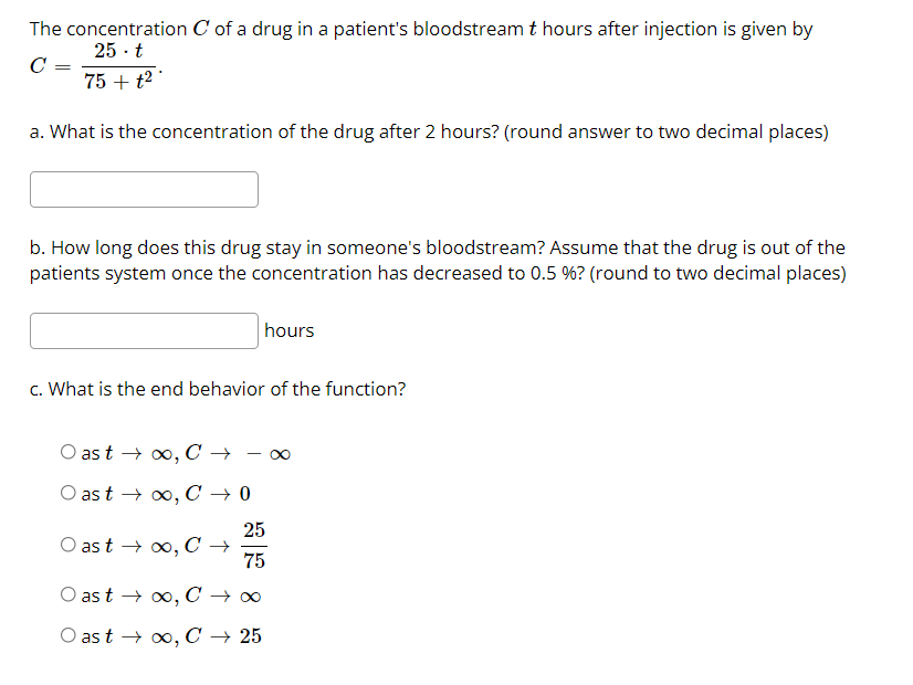 The concentration C of a drug in a patient's bloodstream t hours after injection is given by
25 · t
C =
75 + t2 '
a. What is the concentration of the drug after 2 hours? (round answer to two decimal places)
b. How long does this drug stay in someone's bloodstream? Assume that the drug is out of the
patients system once the concentration has decreased to 0.5 %? (round to two decimal places)
hours
c. What is the end behavior of the function?
O as t → 0, C →
O as t → o0, C → 0
25
as t → 0, C →
75
as t → o, C → 0
O as t → 0, C → 25
