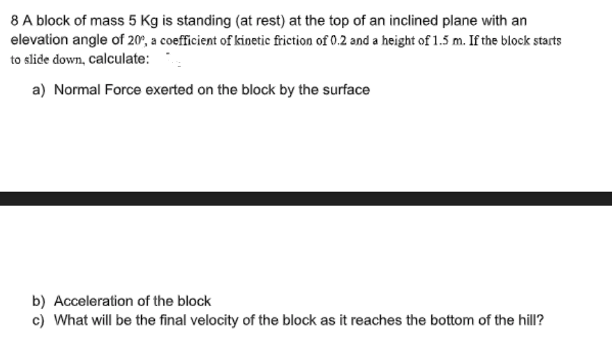 8 A block of mass 5 Kg is standing (at rest) at the top of an inclined plane with an
elevation angle of 20%, a coefficient of kinetic friction of 0.2 and a height of 1.5 m. If the block starts
to slide down, calculate:
a) Normal Force exerted on the block by the surface
b) Acceleration of the block
c) What will be the final velocity of the block as it reaches the bottom of the hill?