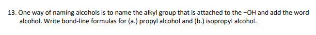 13. One way of naming alcohols is to name the alkyl group that is attached to the -OH and add the word
alcohol. Write bond-line formulas for (a.) propyl alcohol and (b.) isopropyl alcohol.
