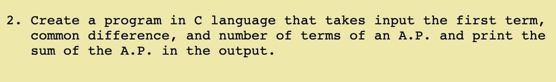 2. Create a program in C language that takes input the first term,
common difference, and number of terms of an A.P. and print the
sum of the A.P. in the output.
