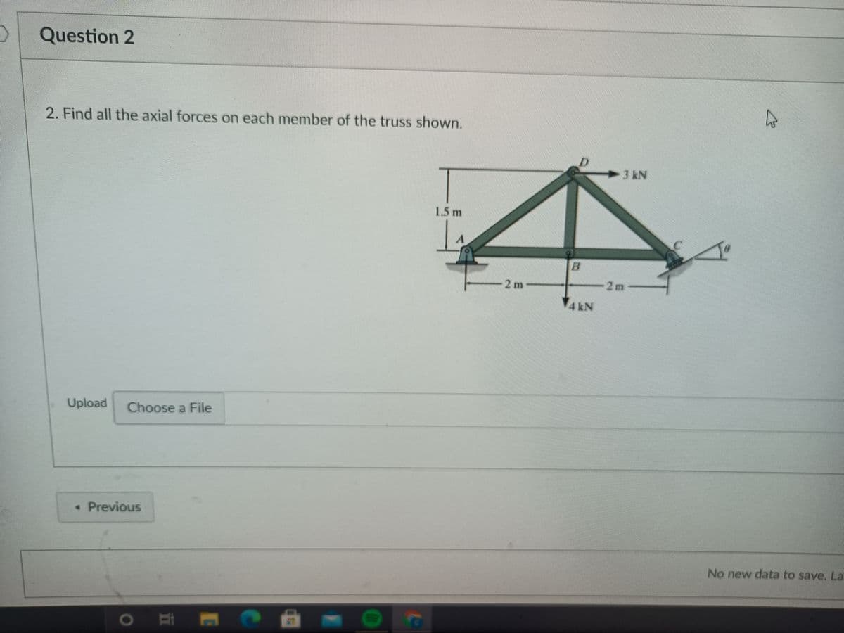 Question 2
2. Find all the axial forces on each member of the truss shown.
3 kN
1.5m
2m
2m
Upload
Choose a File
• Previous
No new data to save. La
1O
(10
