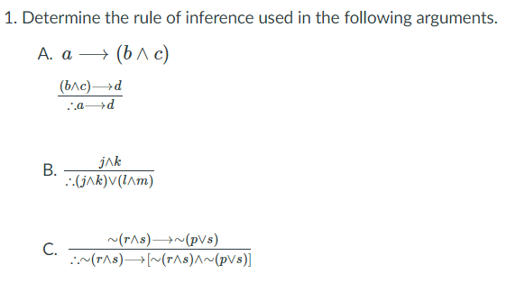 1. Determine the rule of inference used in the following arguments.
А. а — (b лс)
(ьле) —>d
.'.a d
В.
jak
::(jAk)V(IAm)
~(r^s)→~(pVs)
C.
:(rAs)→[~(r^s)^~(pVs)]
