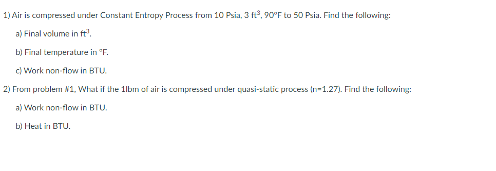 1) Air is compressed under Constant Entropy Process from 10 Psia, 3 ft3, 90°F to 50 Psia. Find the following:
a) Final volume in ft3.
b) Final temperature in °F.
c) Work non-flow in BTU.
2) From problem #1, What if the 1lbm of air is compressed under quasi-static process (n=1.27). Find the following:
a) Work non-flow in BTU.
b) Нeat in BTU.
