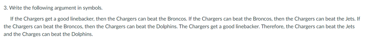 3. Write the following argument in symbols.
If the Chargers get a good linebacker, then the Chargers can beat the Broncos. If the Chargers can beat the Broncos, then the Chargers can beat the Jets. If
the Chargers can beat the Broncos, then the Chargers can beat the Dolphins. The Chargers get a good linebacker. Therefore, the Chargers can beat the Jets
and the Charges can beat the Dolphins.

