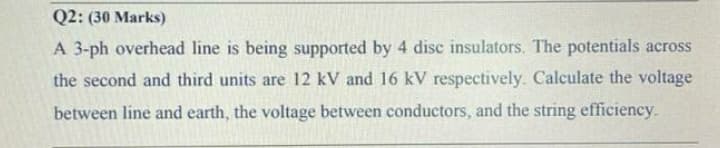 Q2: (30 Marks)
A 3-ph overhead line is being supported by 4 disc insulators. The potentials across
the second and third units are 12 kV and 16 kV respectively. Calculate the voltage
between line and earth, the voltage between conductors, and the string efficiency.
