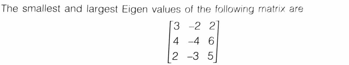 The smallest and largest Eigen values of the following matrix are
3 -2 2
4 -4 6
2 -3 5
