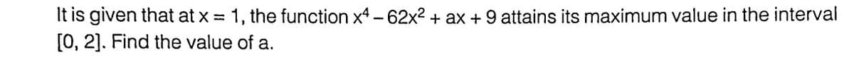 It is given that at x = 1, the function x4 - 62x² + ax + 9 attains its maximum value in the interval
[0, 2]. Find the value of a.
%3D
