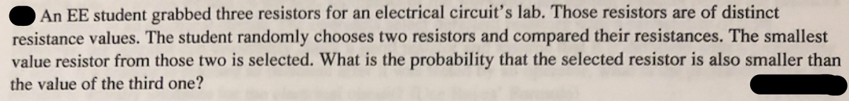 An EE student grabbed three resistors for an electrical circuit's lab. Those resistors are of distinct
resistance values. The student randomly chooses two resistors and compared their resistances. The smallest
value resistor from those two is selected. What is the probability that the selected resistor is also smaller than
the value of the third one?