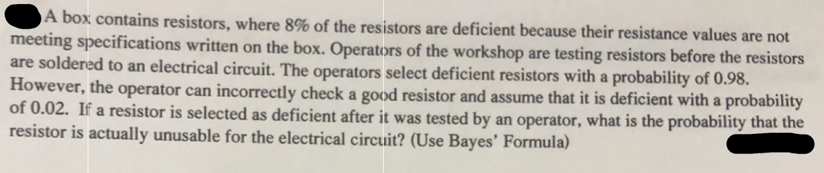A box contains resistors, where 8% of the resistors are deficient because their resistance values are not
meeting specifications written on the box. Operators of the workshop are testing resistors before the resistors
are soldered to an electrical circuit. The operators select deficient resistors with a probability of 0.98.
However, the operator can incorrectly check a good resistor and assume that it is deficient with a probability
of 0.02. If a resistor is selected as deficient after it was tested by an operator, what is the probability that the
resistor is actually unusable for the electrical circuit? (Use Bayes' Formula)