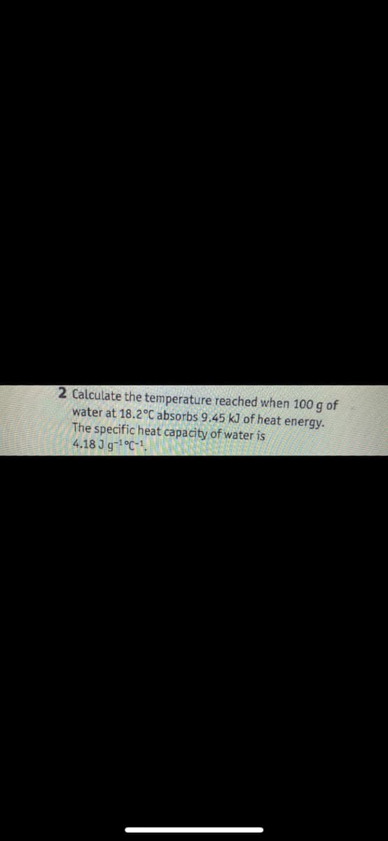 2 Calculate the temperature reached when 100 g of
water at 18.2°C absorbs 9.45 kJ of heat energy.
The specific heat capacity of water is
4.18 J g-¹°C-1.