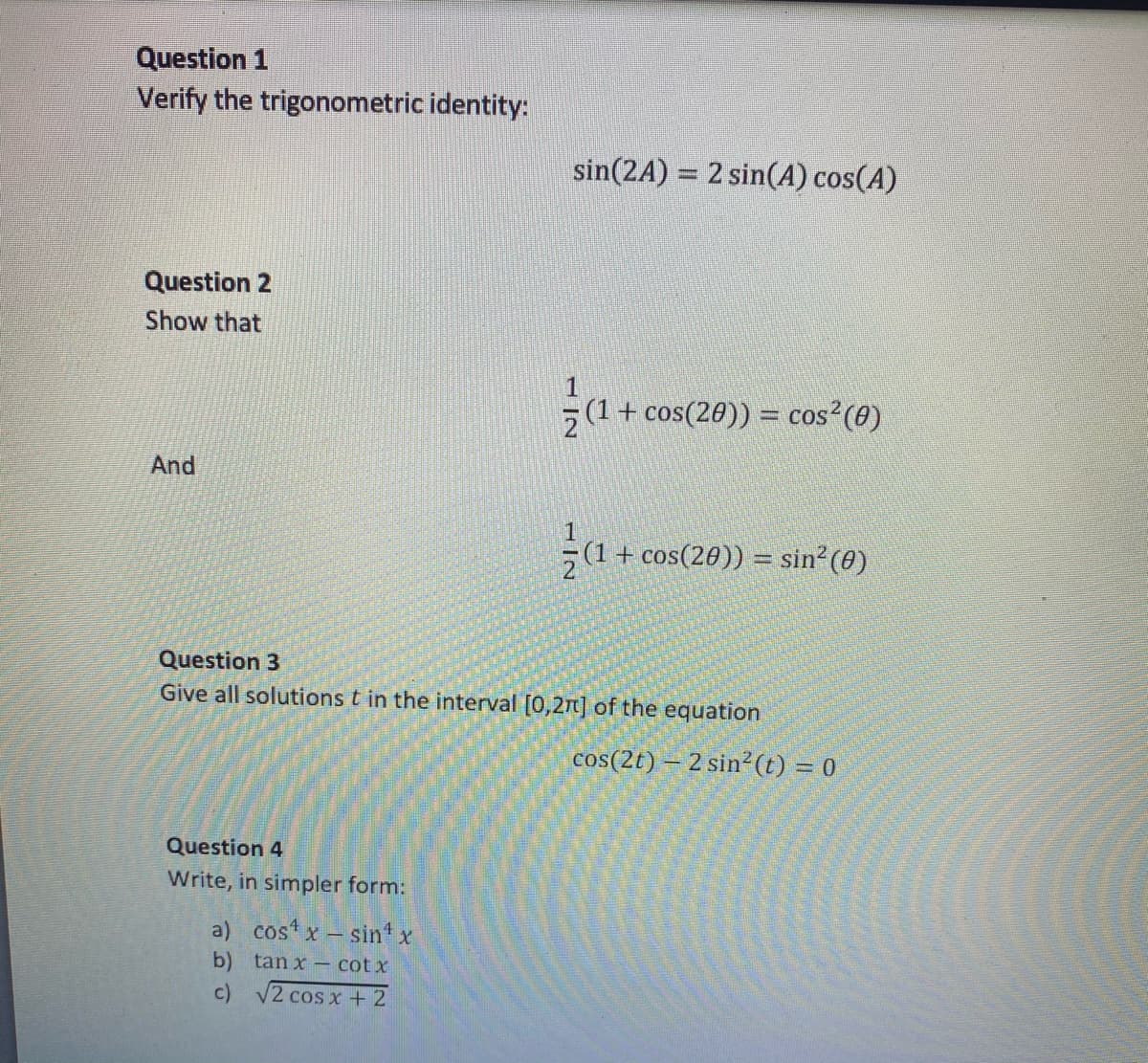 Question 1
Verify the trigonometric identity:
Question 2
Show that
And
Question 4
Write, in simpler form:
sin(2A) = 2 sin(A) cos(A)
a) cos x - sinª x
b) tanx - cotx
c)
√2 cos x + 2
1
(1 + cos(20)) = cos² (0)
Question 3
Give all solutions t in the interval [0,27] of the equation
¼/α+
(1 + cos(20)) = sin² (0)
cos(2t) - 2 sin² (t) = 0