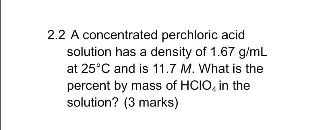 2.2 A concentrated perchloric acid
solution has a density of 1.67 g/mL
at 25°C and is 11.7 M. What is the
percent by mass of HCIO4 in the
solution? (3 marks)
